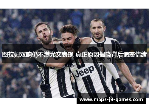 图拉姆双响仍不满尤文表现 真正原因揭晓背后愤怒情绪