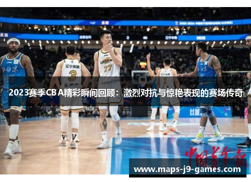 2023赛季CBA精彩瞬间回顾：激烈对抗与惊艳表现的赛场传奇
