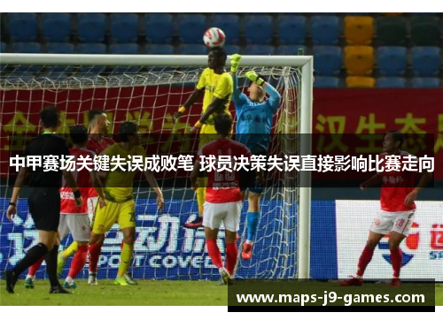 中甲赛场关键失误成败笔 球员决策失误直接影响比赛走向