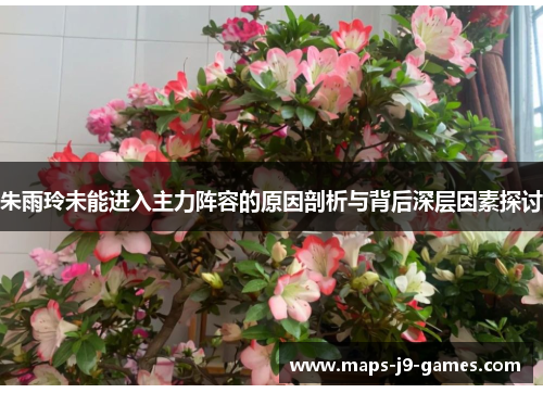 朱雨玲未能进入主力阵容的原因剖析与背后深层因素探讨 朱雨玲未能进入主力阵容的原因剖析与背后深层因素探讨