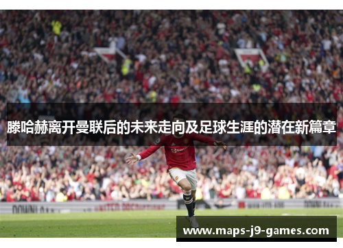 滕哈赫离开曼联后的未来走向及足球生涯的潜在新篇章