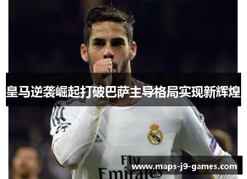 皇马逆袭崛起打破巴萨主导格局实现新辉煌