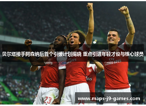 贝尔塔接手阿森纳后首个引援计划揭晓 重点引进年轻才俊与核心球员 贝尔塔接手阿森纳后首个引援计划揭晓 重点引进年轻才俊与核心球员