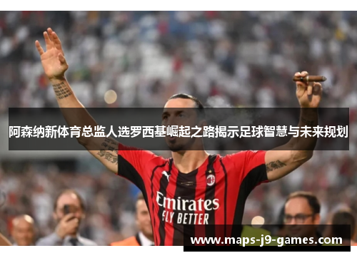 阿森纳新体育总监人选罗西基崛起之路揭示足球智慧与未来规划 阿森纳新体育总监人选罗西基崛起之路揭示足球智慧与未来规划