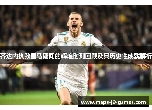 齐达内执教皇马期间的辉煌时刻回顾及其历史性成就解析