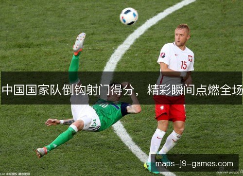 中国国家队倒钩射门得分，精彩瞬间点燃全场